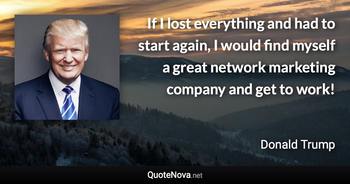 If I lost everything and had to start again, I would find myself a great network marketing company and get to work! - Donald Trump quote