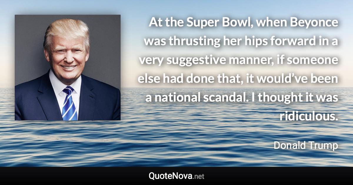 At the Super Bowl, when Beyonce was thrusting her hips forward in a very suggestive manner, if someone else had done that, it would’ve been a national scandal. I thought it was ridiculous. - Donald Trump quote