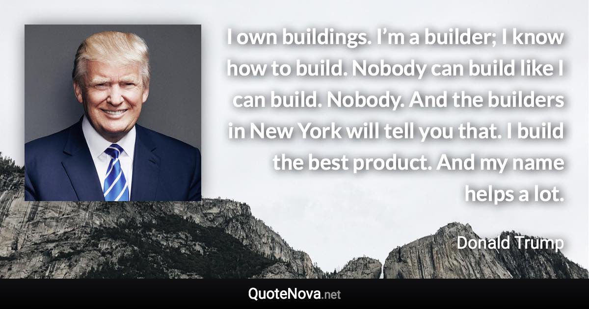 I own buildings. I’m a builder; I know how to build. Nobody can build like I can build. Nobody. And the builders in New York will tell you that. I build the best product. And my name helps a lot. - Donald Trump quote