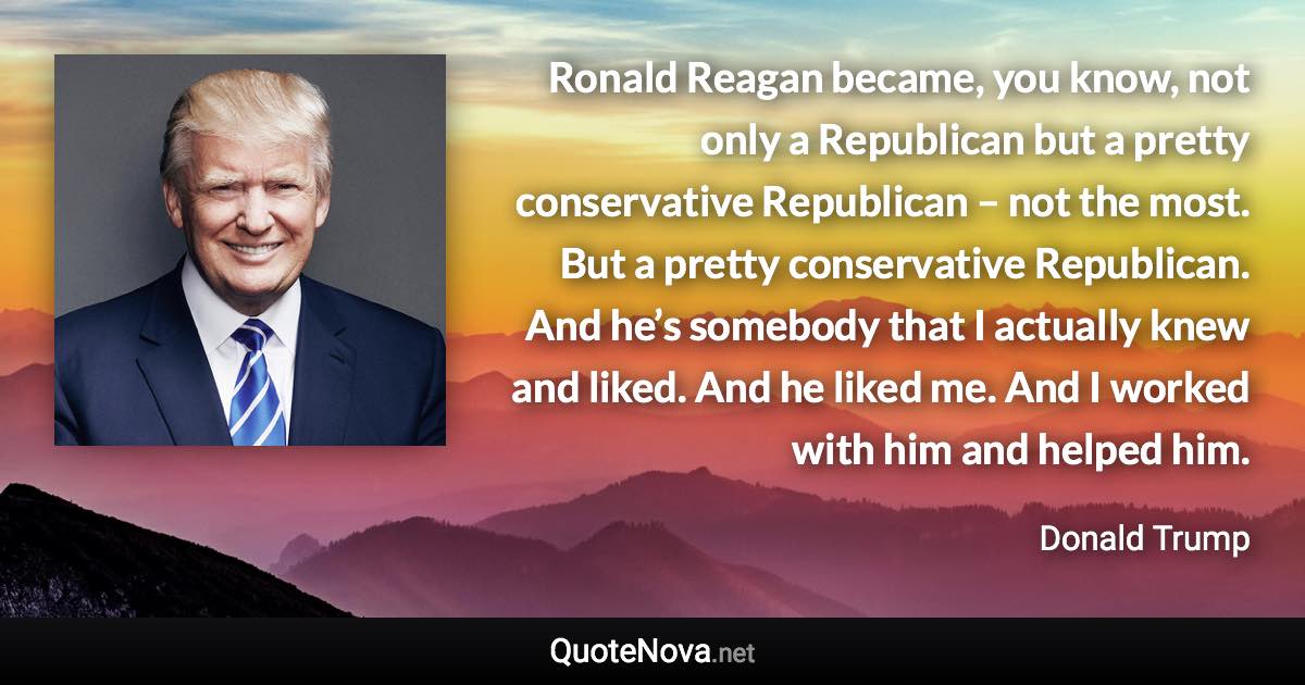 Ronald Reagan became, you know, not only a Republican but a pretty conservative Republican – not the most. But a pretty conservative Republican. And he’s somebody that I actually knew and liked. And he liked me. And I worked with him and helped him. - Donald Trump quote