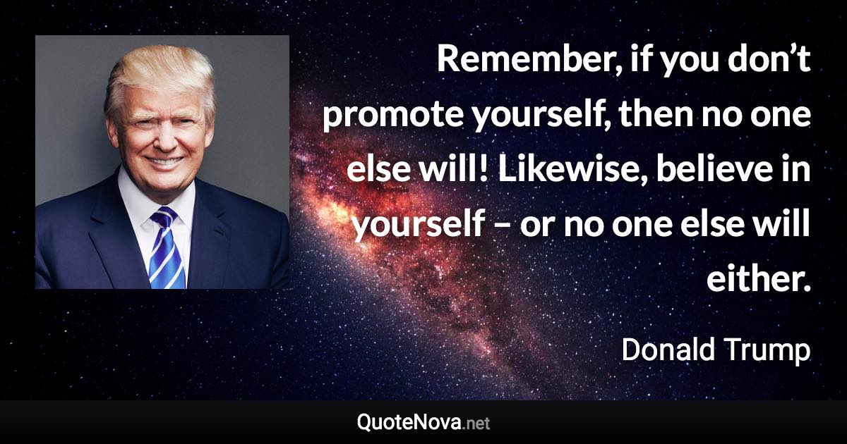 Remember, if you don’t promote yourself, then no one else will! Likewise, believe in yourself – or no one else will either. - Donald Trump quote