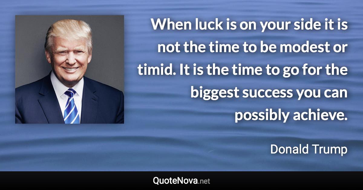 When luck is on your side it is not the time to be modest or timid. It is the time to go for the biggest success you can possibly achieve. - Donald Trump quote