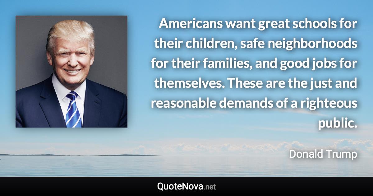 Americans want great schools for their children, safe neighborhoods for their families, and good jobs for themselves. These are the just and reasonable demands of a righteous public. - Donald Trump quote