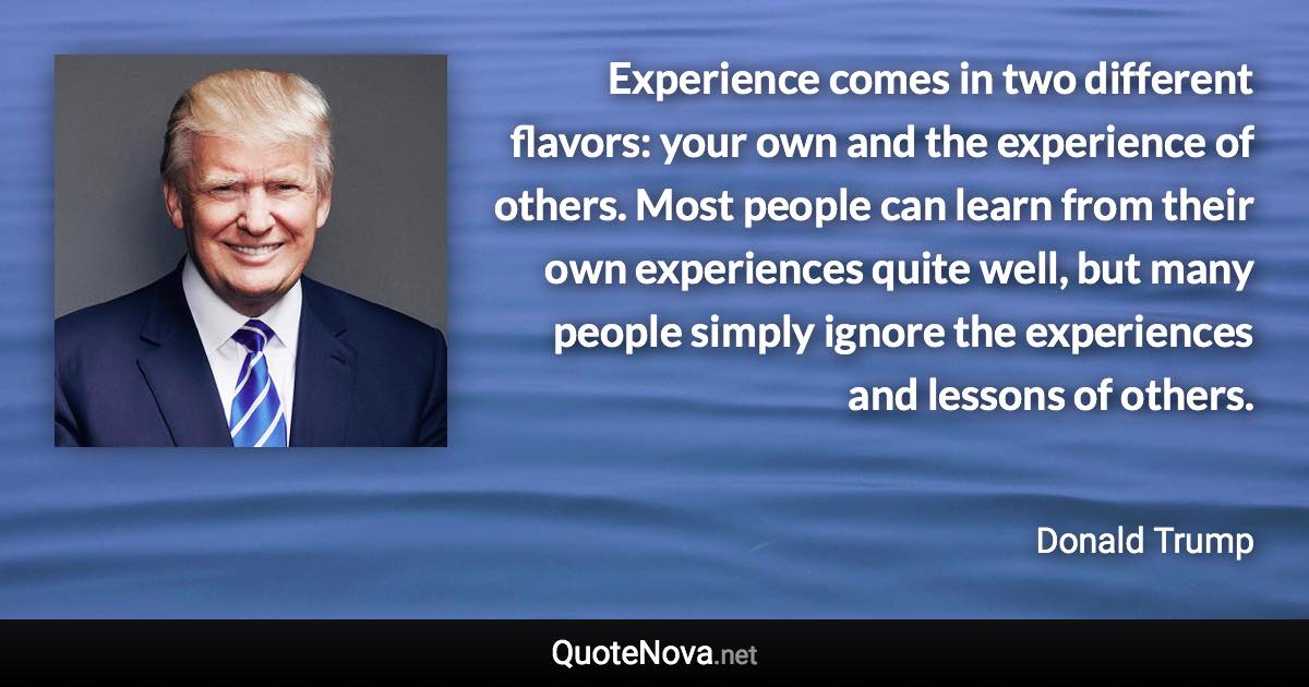 Experience comes in two different flavors: your own and the experience of others. Most people can learn from their own experiences quite well, but many people simply ignore the experiences and lessons of others. - Donald Trump quote