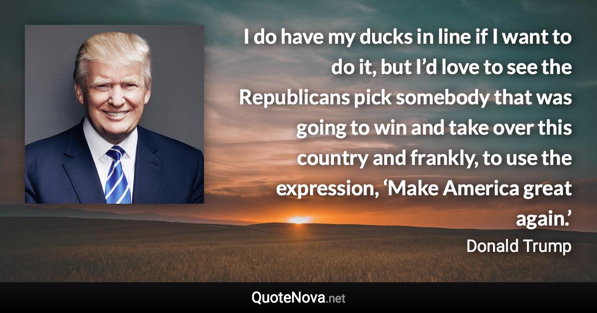 I do have my ducks in line if I want to do it, but I’d love to see the Republicans pick somebody that was going to win and take over this country and frankly, to use the expression, ‘Make America great again.’ - Donald Trump quote