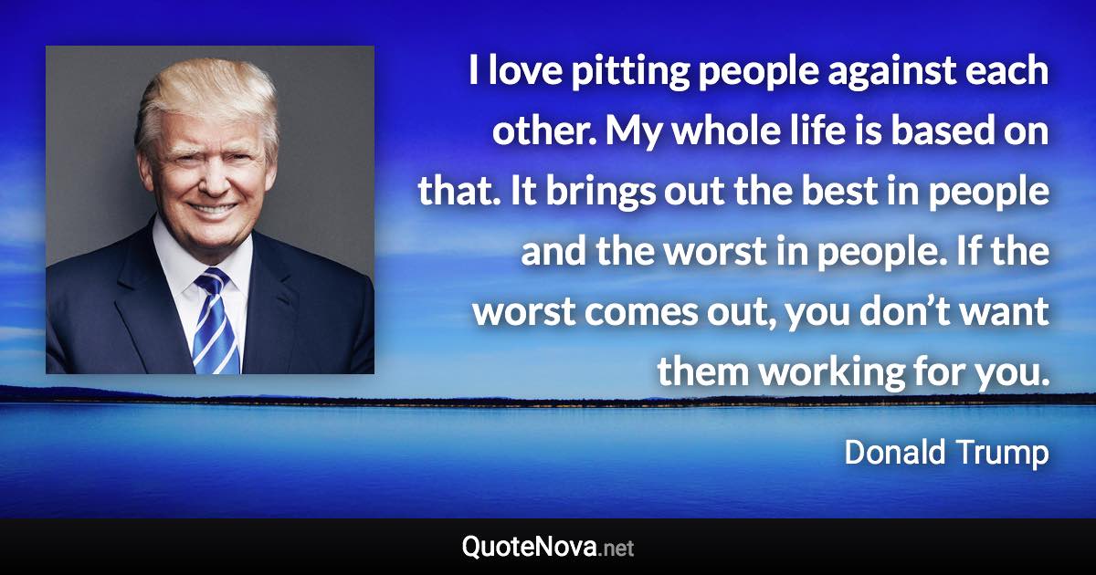 I love pitting people against each other. My whole life is based on that. It brings out the best in people and the worst in people. If the worst comes out, you don’t want them working for you. - Donald Trump quote