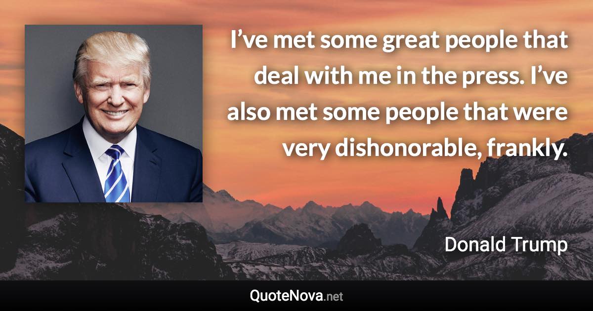 I’ve met some great people that deal with me in the press. I’ve also met some people that were very dishonorable, frankly. - Donald Trump quote