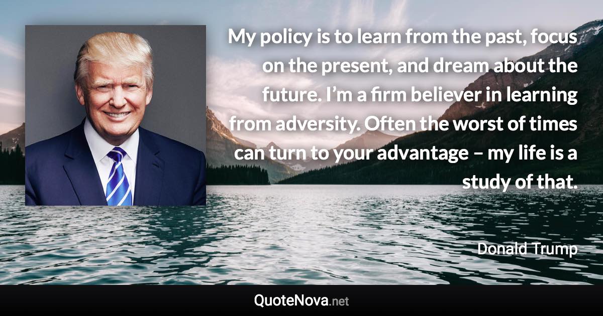 My policy is to learn from the past, focus on the present, and dream about the future. I’m a firm believer in learning from adversity. Often the worst of times can turn to your advantage – my life is a study of that. - Donald Trump quote