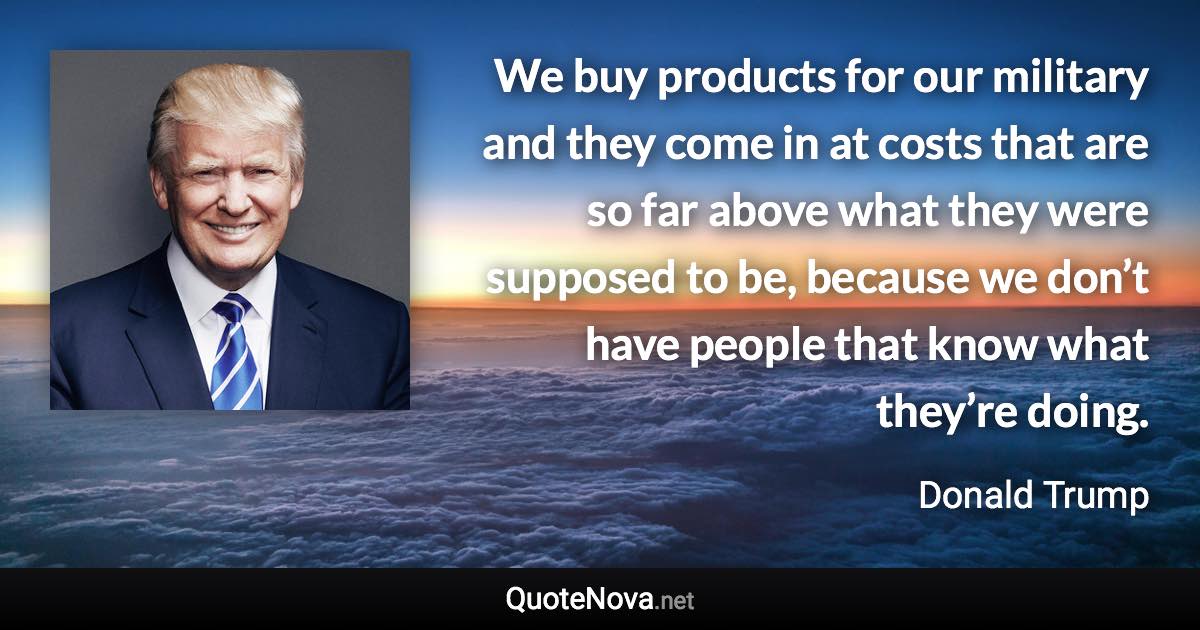 We buy products for our military and they come in at costs that are so far above what they were supposed to be, because we don’t have people that know what they’re doing. - Donald Trump quote