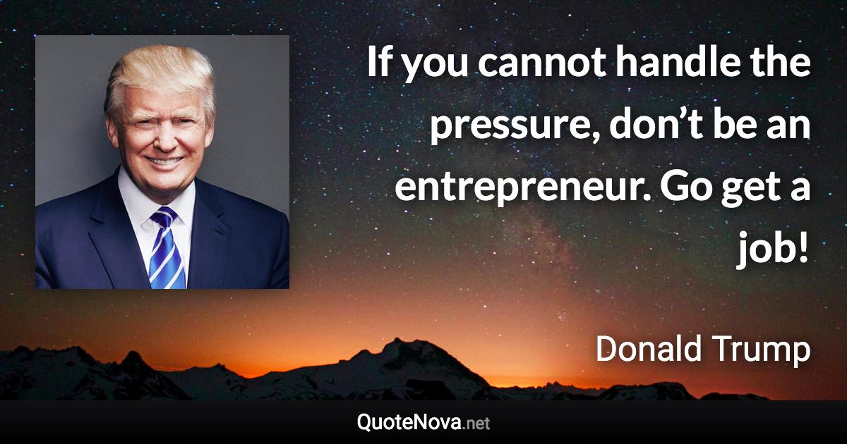 If you cannot handle the pressure, don’t be an entrepreneur. Go get a job! - Donald Trump quote