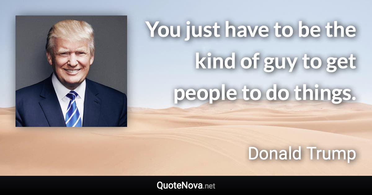 You just have to be the kind of guy to get people to do things. - Donald Trump quote