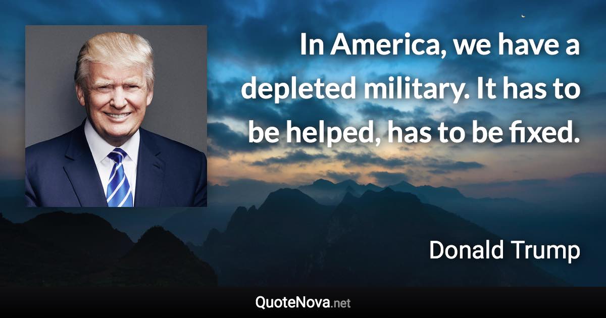 In America, we have a depleted military. It has to be helped, has to be fixed. - Donald Trump quote