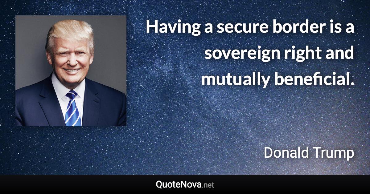 Having a secure border is a sovereign right and mutually beneficial. - Donald Trump quote