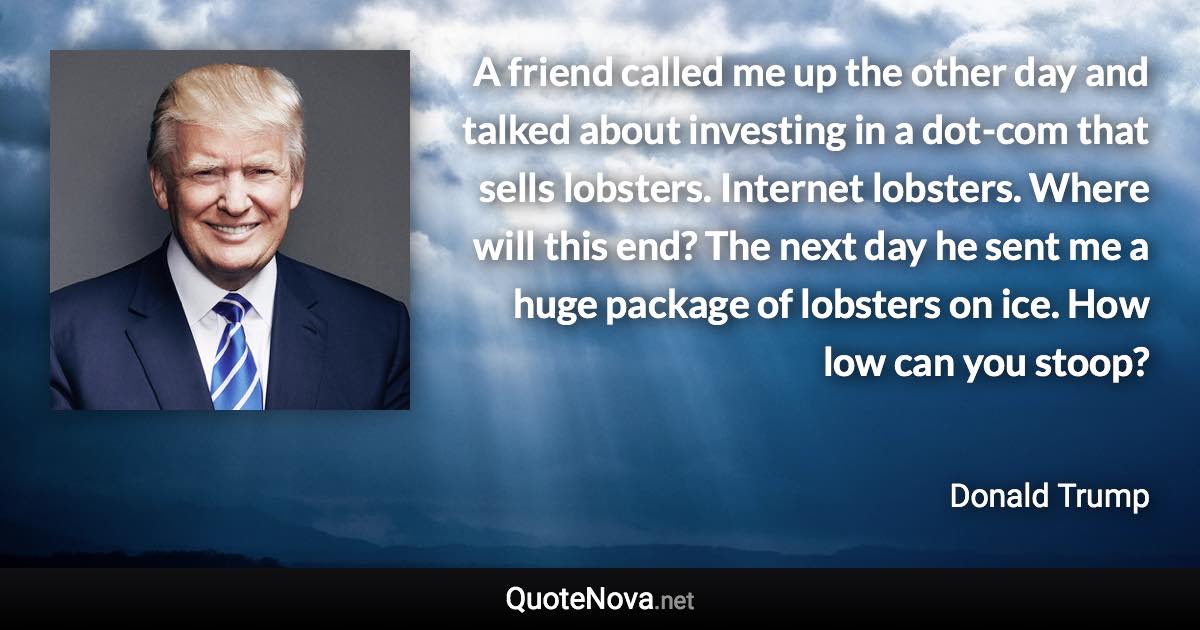 A friend called me up the other day and talked about investing in a dot-com that sells lobsters. Internet lobsters. Where will this end? The next day he sent me a huge package of lobsters on ice. How low can you stoop? - Donald Trump quote