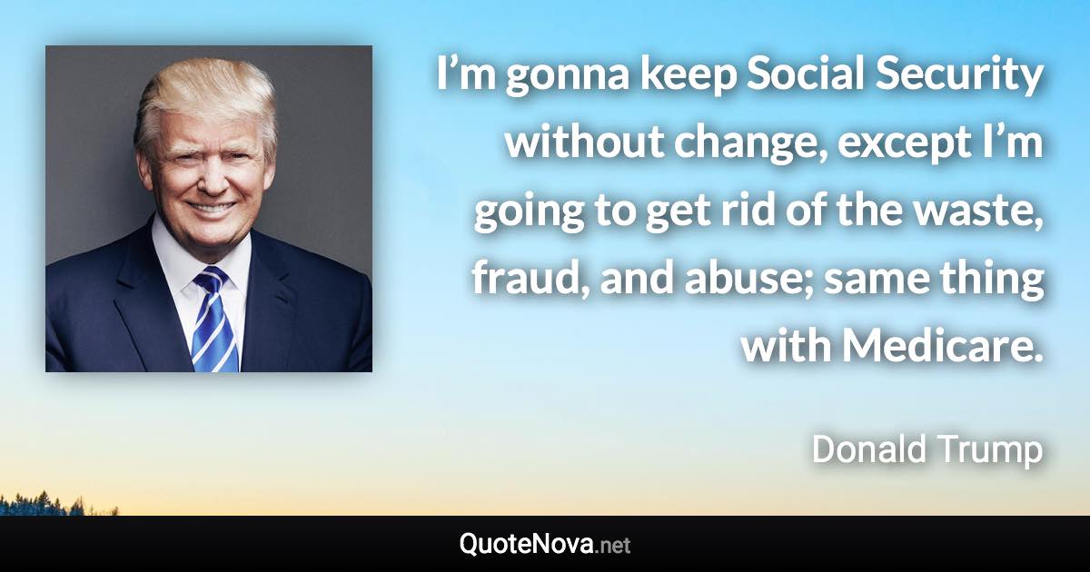 I’m gonna keep Social Security without change, except I’m going to get rid of the waste, fraud, and abuse; same thing with Medicare. - Donald Trump quote