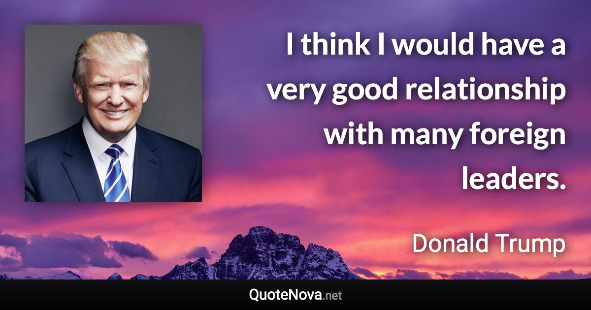 I think I would have a very good relationship with many foreign leaders. - Donald Trump quote