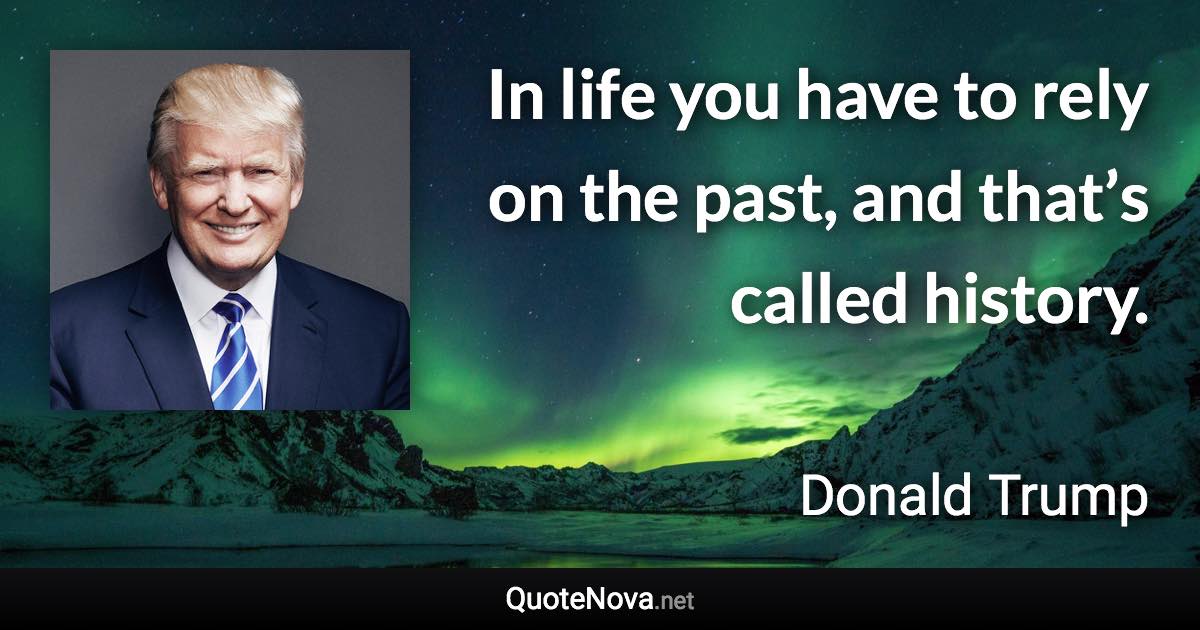 In life you have to rely on the past, and that’s called history. - Donald Trump quote