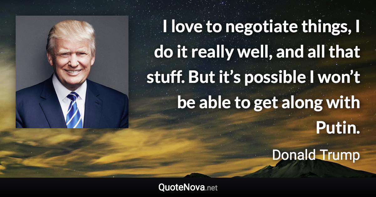 I love to negotiate things, I do it really well, and all that stuff. But it’s possible I won’t be able to get along with Putin. - Donald Trump quote