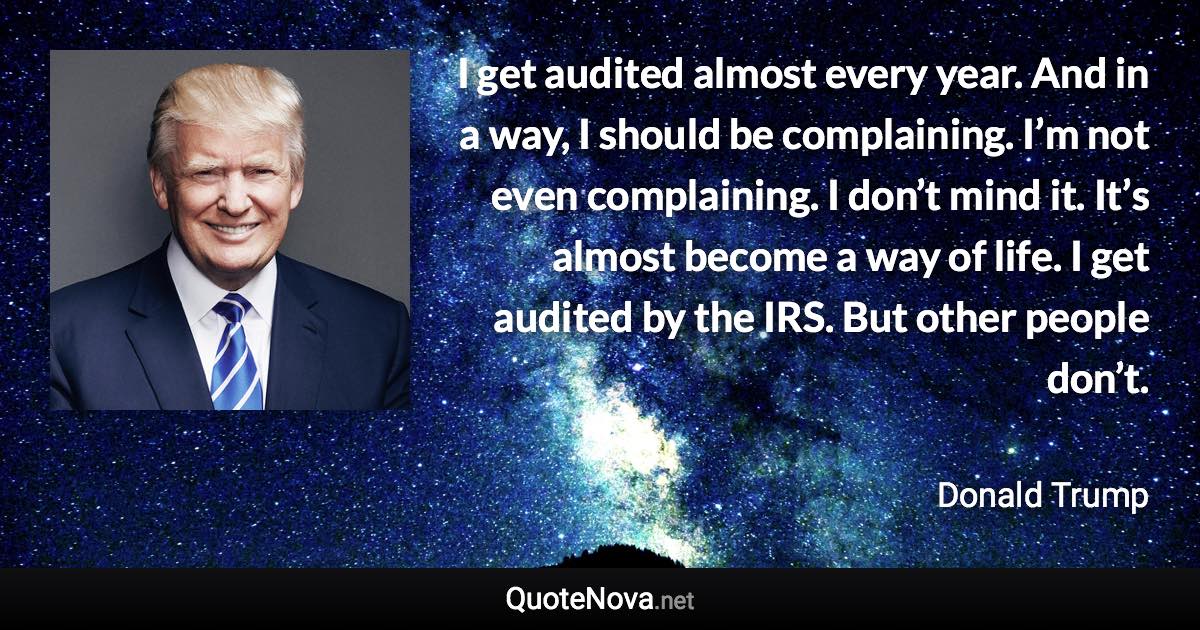 I get audited almost every year. And in a way, I should be complaining. I’m not even complaining. I don’t mind it. It’s almost become a way of life. I get audited by the IRS. But other people don’t. - Donald Trump quote