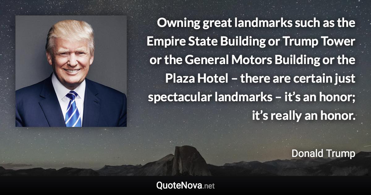 Owning great landmarks such as the Empire State Building or Trump Tower or the General Motors Building or the Plaza Hotel – there are certain just spectacular landmarks – it’s an honor; it’s really an honor. - Donald Trump quote