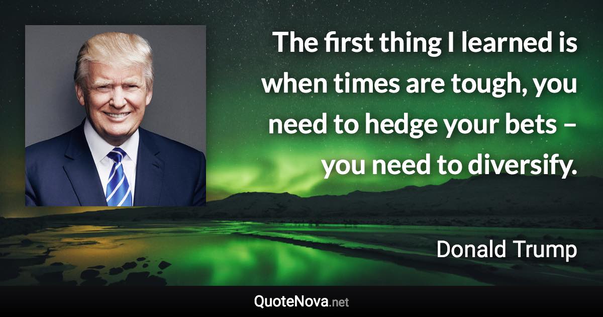 The first thing I learned is when times are tough, you need to hedge your bets – you need to diversify. - Donald Trump quote