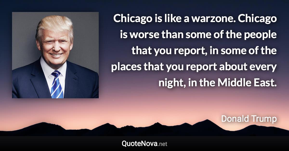 Chicago is like a warzone. Chicago is worse than some of the people that you report, in some of the places that you report about every night, in the Middle East. - Donald Trump quote