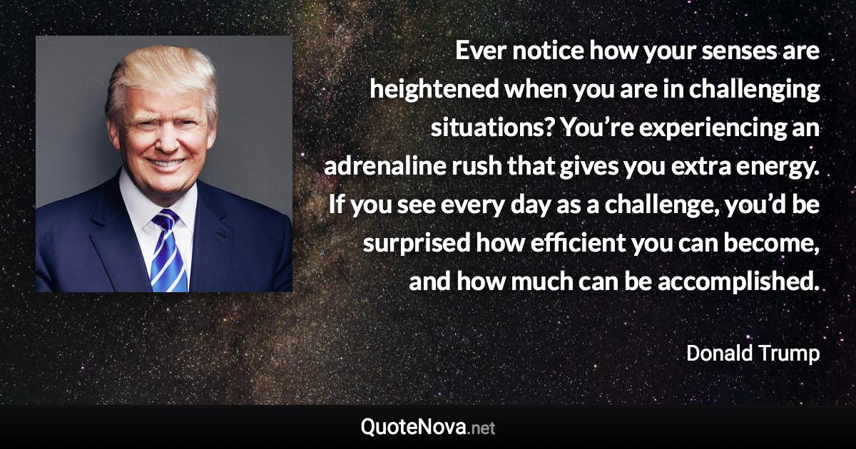 Ever notice how your senses are heightened when you are in challenging situations? You’re experiencing an adrenaline rush that gives you extra energy. If you see every day as a challenge, you’d be surprised how efficient you can become, and how much can be accomplished. - Donald Trump quote