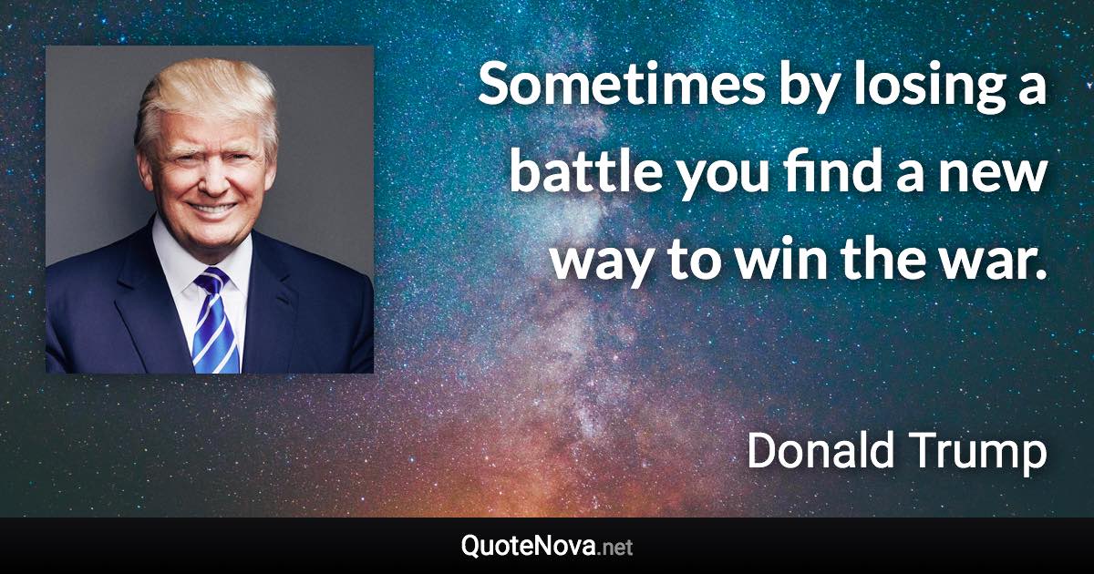 Sometimes by losing a battle you find a new way to win the war. - Donald Trump quote