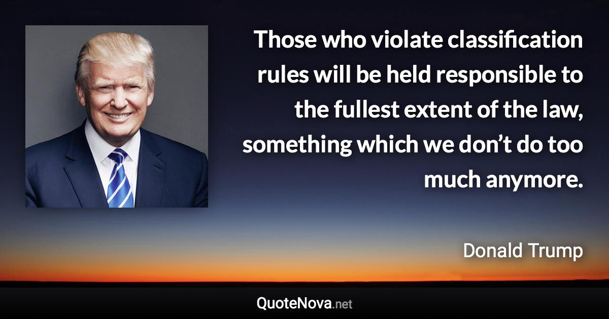 Those who violate classification rules will be held responsible to the fullest extent of the law, something which we don’t do too much anymore. - Donald Trump quote