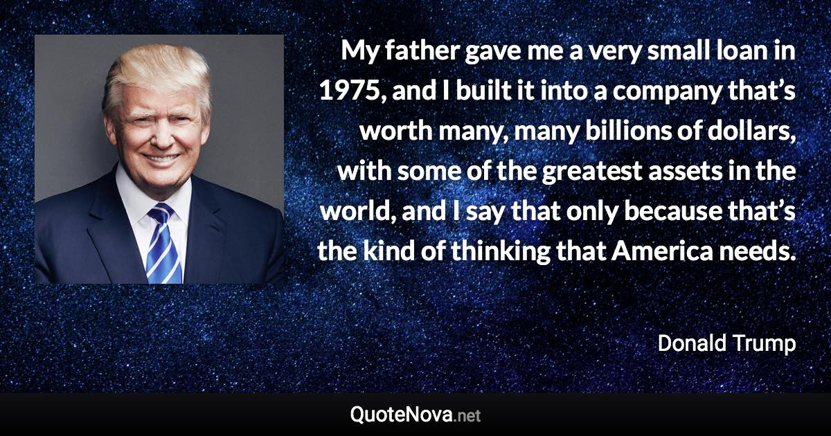 My father gave me a very small loan in 1975, and I built it into a company that’s worth many, many billions of dollars, with some of the greatest assets in the world, and I say that only because that’s the kind of thinking that America needs. - Donald Trump quote