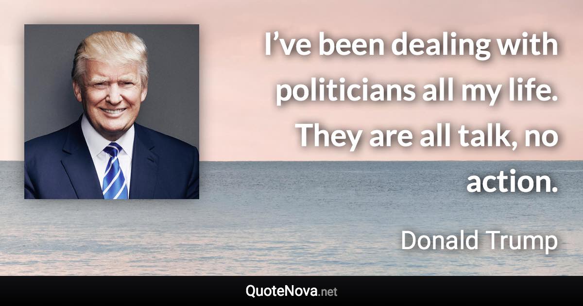 I’ve been dealing with politicians all my life. They are all talk, no action. - Donald Trump quote