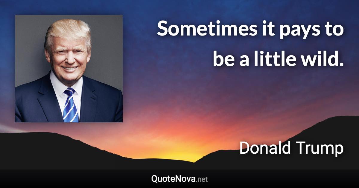 Sometimes it pays to be a little wild. - Donald Trump quote