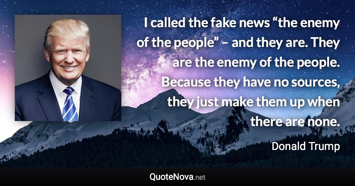 I called the fake news “the enemy of the people” – and they are. They are the enemy of the people. Because they have no sources, they just make them up when there are none. - Donald Trump quote