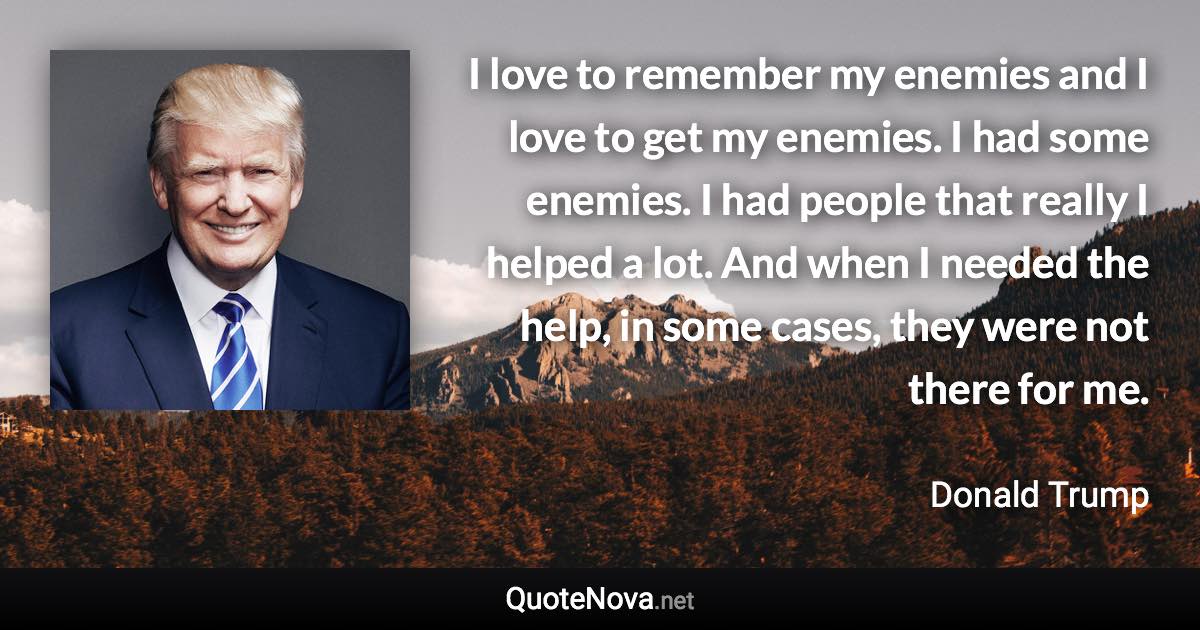 I love to remember my enemies and I love to get my enemies. I had some enemies. I had people that really I helped a lot. And when I needed the help, in some cases, they were not there for me. - Donald Trump quote