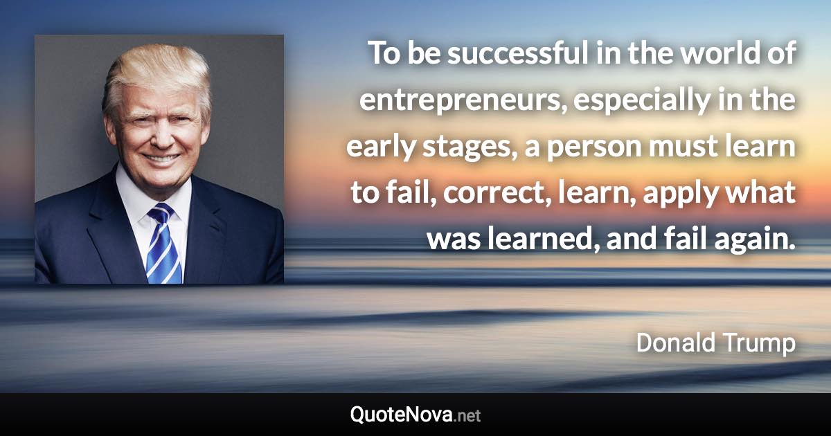 To be successful in the world of entrepreneurs, especially in the early stages, a person must learn to fail, correct, learn, apply what was learned, and fail again. - Donald Trump quote