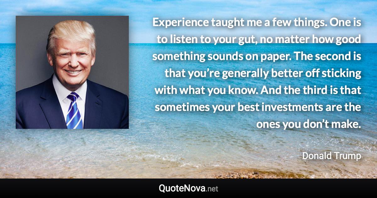 Experience taught me a few things. One is to listen to your gut, no matter how good something sounds on paper. The second is that you’re generally better off sticking with what you know. And the third is that sometimes your best investments are the ones you don’t make. - Donald Trump quote