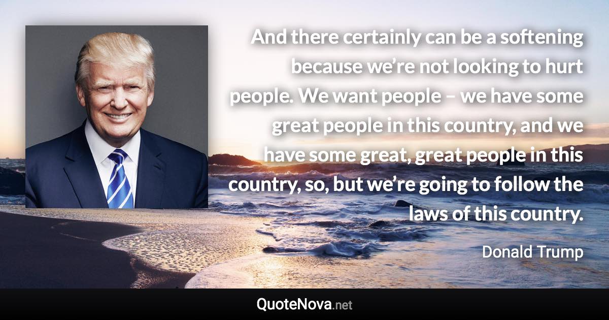 And there certainly can be a softening because we’re not looking to hurt people. We want people – we have some great people in this country, and we have some great, great people in this country, so, but we’re going to follow the laws of this country. - Donald Trump quote