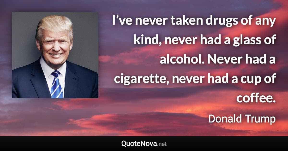 I’ve never taken drugs of any kind, never had a glass of alcohol. Never had a cigarette, never had a cup of coffee. - Donald Trump quote