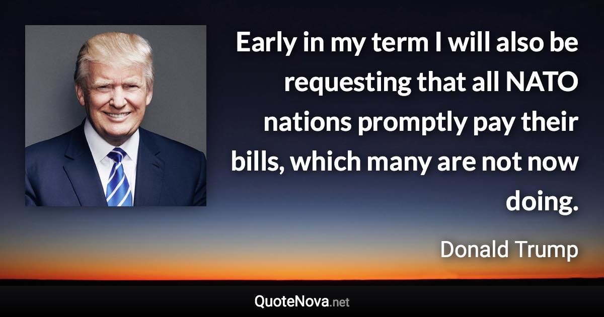 Early in my term I will also be requesting that all NATO nations promptly pay their bills, which many are not now doing. - Donald Trump quote