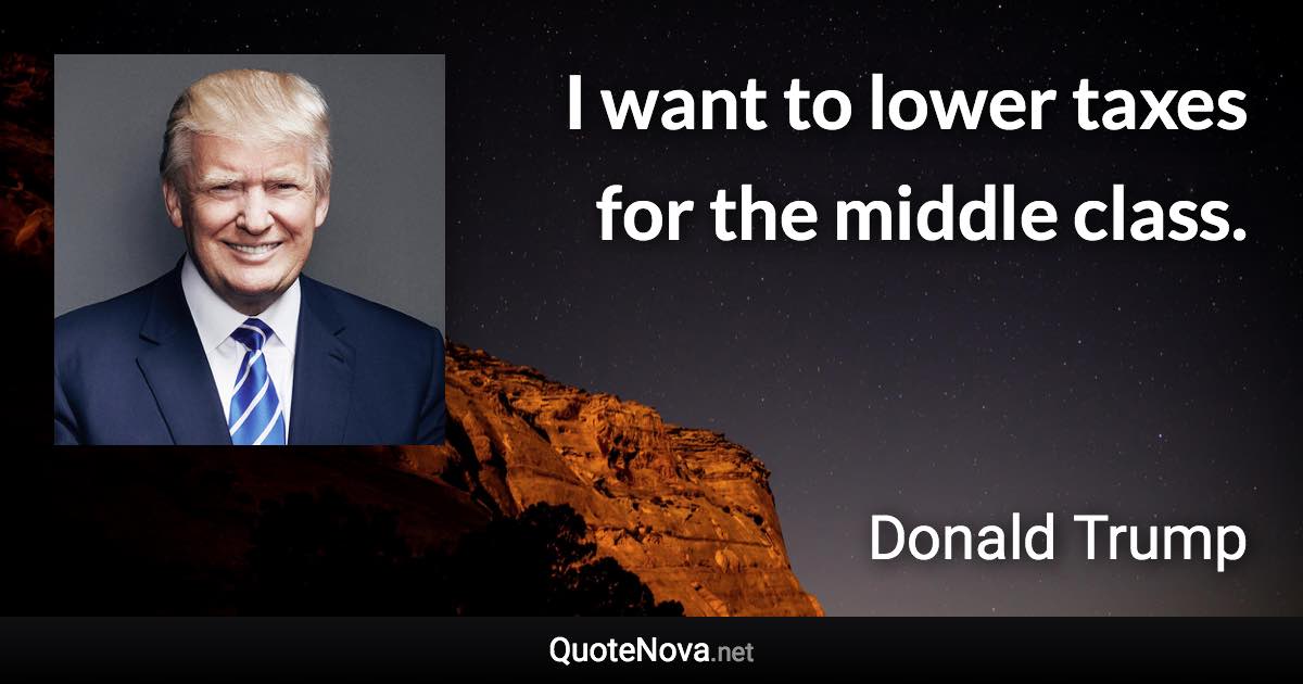 I want to lower taxes for the middle class. - Donald Trump quote