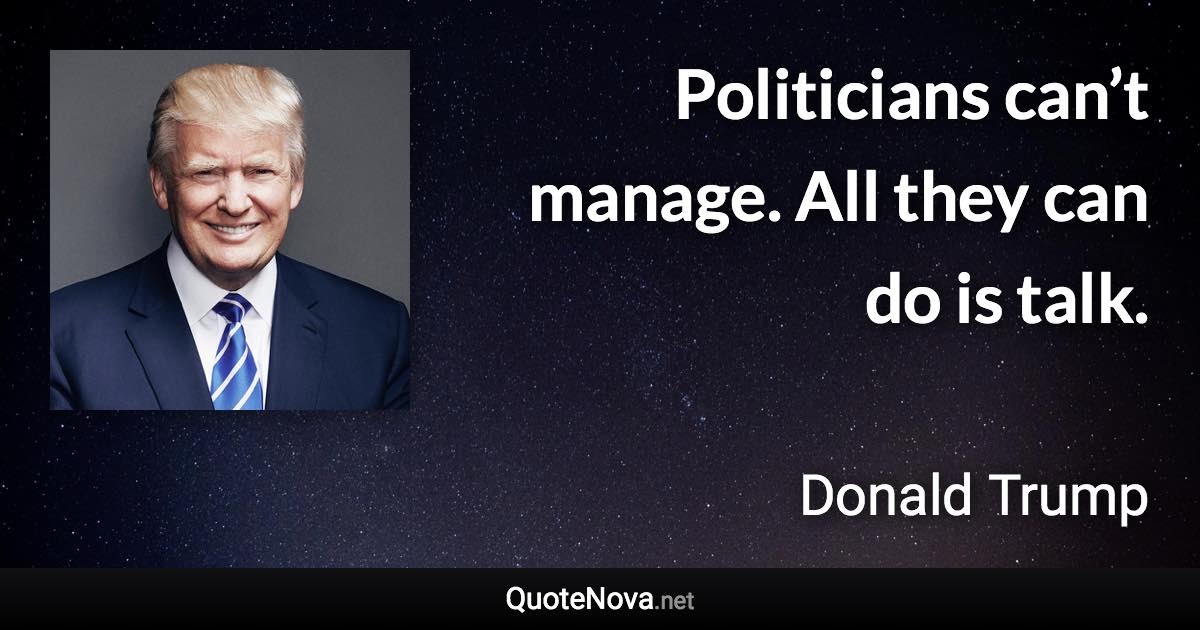 Politicians can’t manage. All they can do is talk. - Donald Trump quote