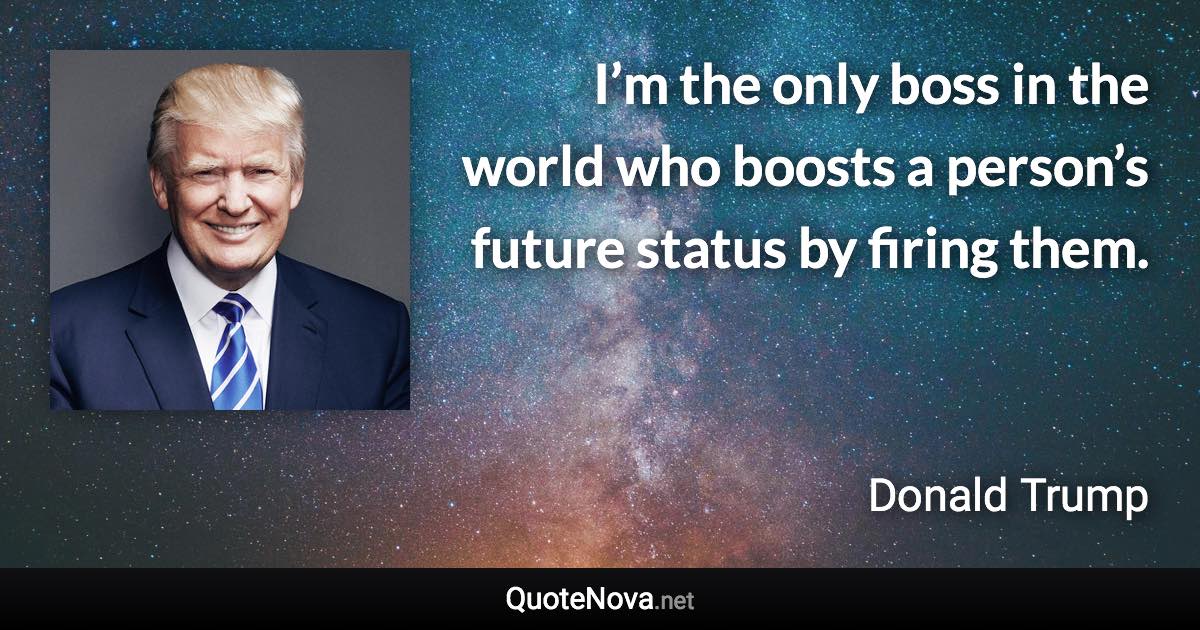 I’m the only boss in the world who boosts a person’s future status by firing them. - Donald Trump quote