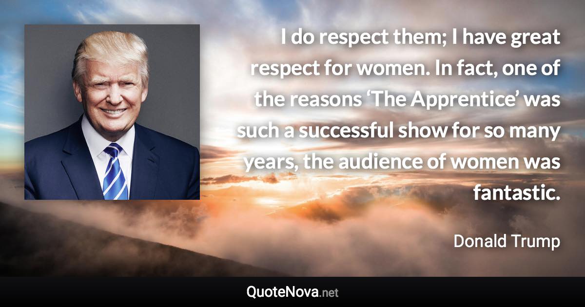 I do respect them; I have great respect for women. In fact, one of the reasons ‘The Apprentice’ was such a successful show for so many years, the audience of women was fantastic. - Donald Trump quote