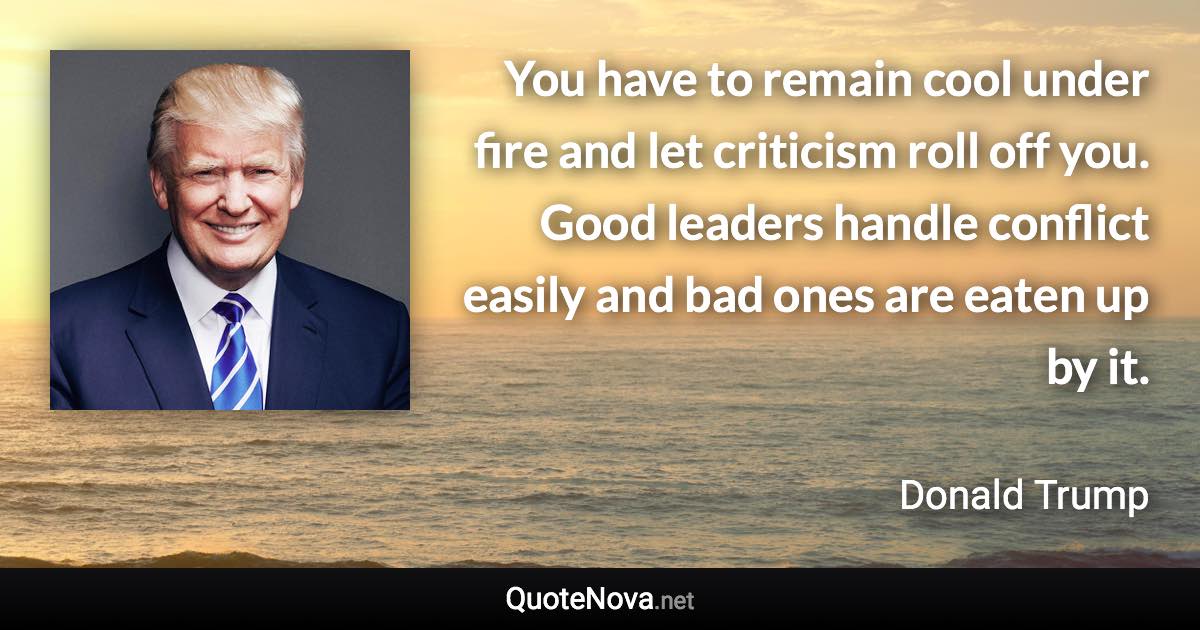 You have to remain cool under fire and let criticism roll off you. Good leaders handle conflict easily and bad ones are eaten up by it. - Donald Trump quote