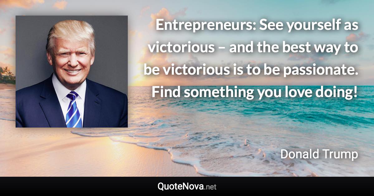 Entrepreneurs:  See yourself as victorious – and the best way to be victorious is to be passionate. Find something you love doing! - Donald Trump quote