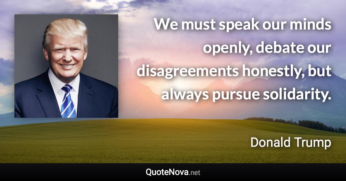 We must speak our minds openly, debate our disagreements honestly, but always pursue solidarity. - Donald Trump quote