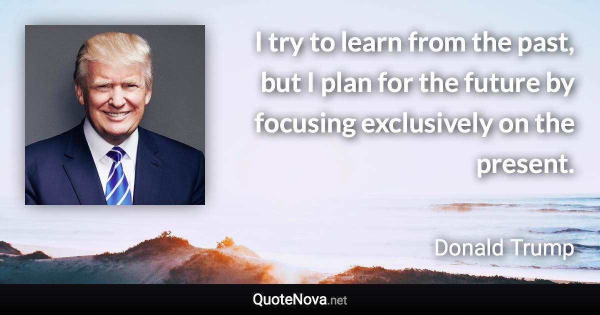 I try to learn from the past, but I plan for the future by focusing exclusively on the present. - Donald Trump quote