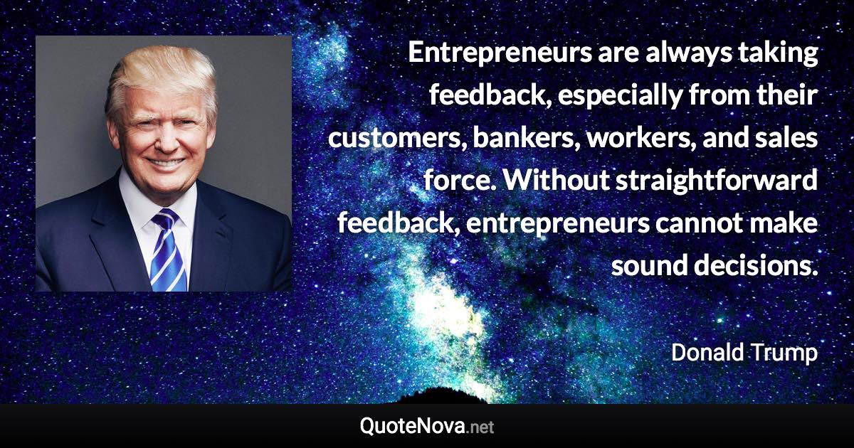 Entrepreneurs are always taking feedback, especially from their customers, bankers, workers, and sales force. Without straightforward feedback, entrepreneurs cannot make sound decisions. - Donald Trump quote