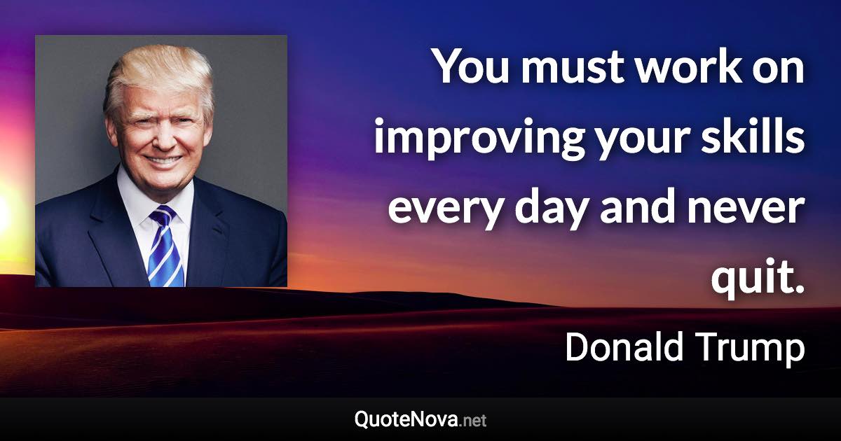 You must work on improving your skills every day and never quit. - Donald Trump quote