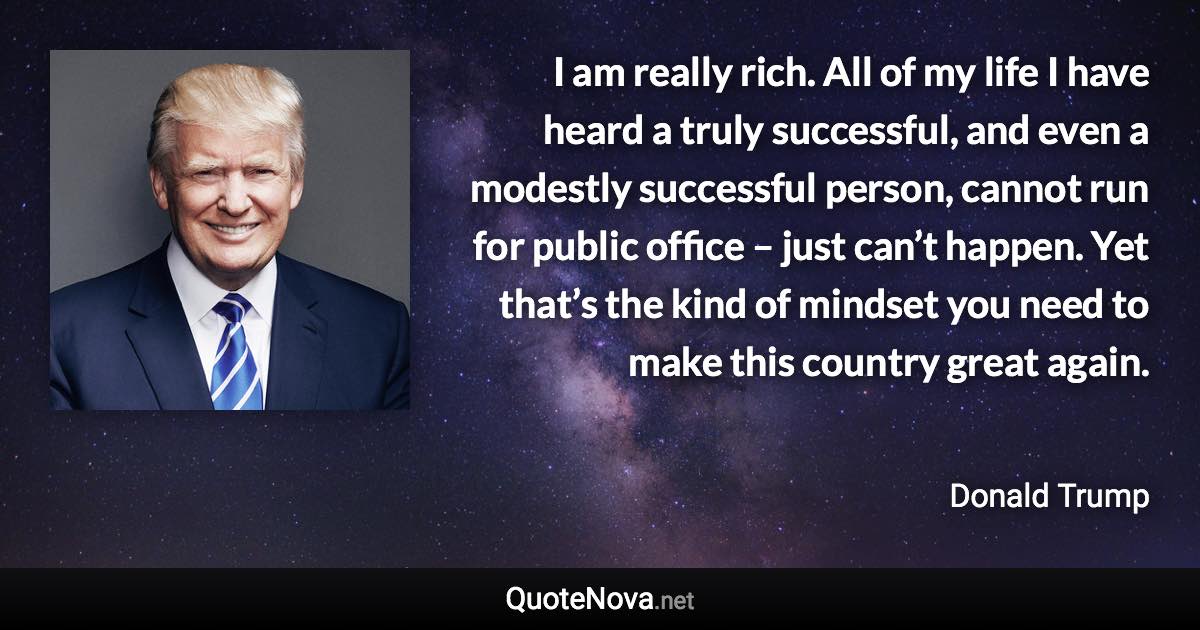 I am really rich. All of my life I have heard a truly successful, and even a modestly successful person, cannot run for public office – just can’t happen. Yet that’s the kind of mindset you need to make this country great again. - Donald Trump quote